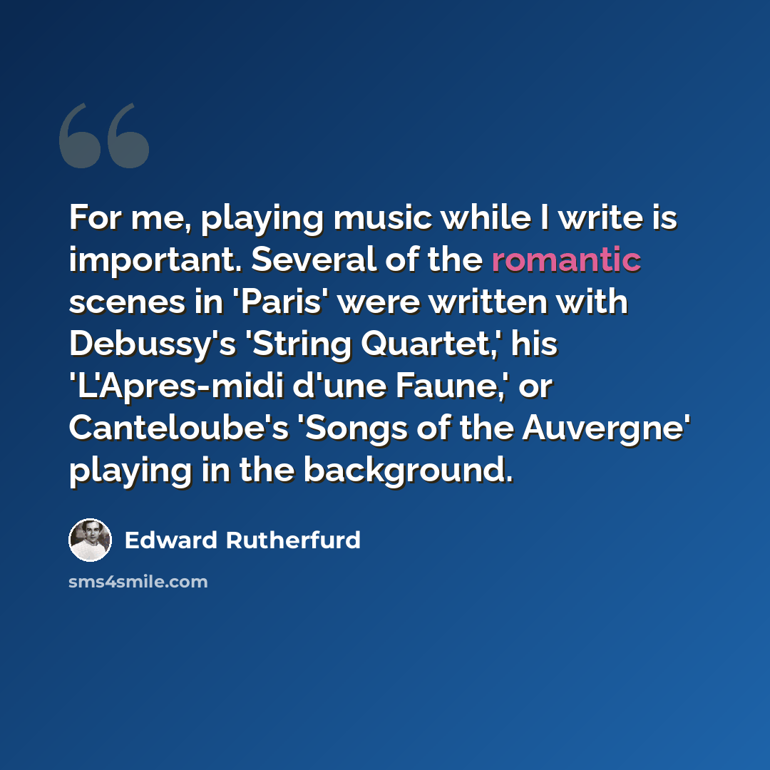 “For me, playing music while I write is important. Several of the romantic scenes in 'Paris' were written with Debussy's 'String Quartet,' his 'L'Apres-midi d'une Faune,' or Canteloube's 'Songs of the Auvergne' playing in the background.” quote by Edward Rutherfurd