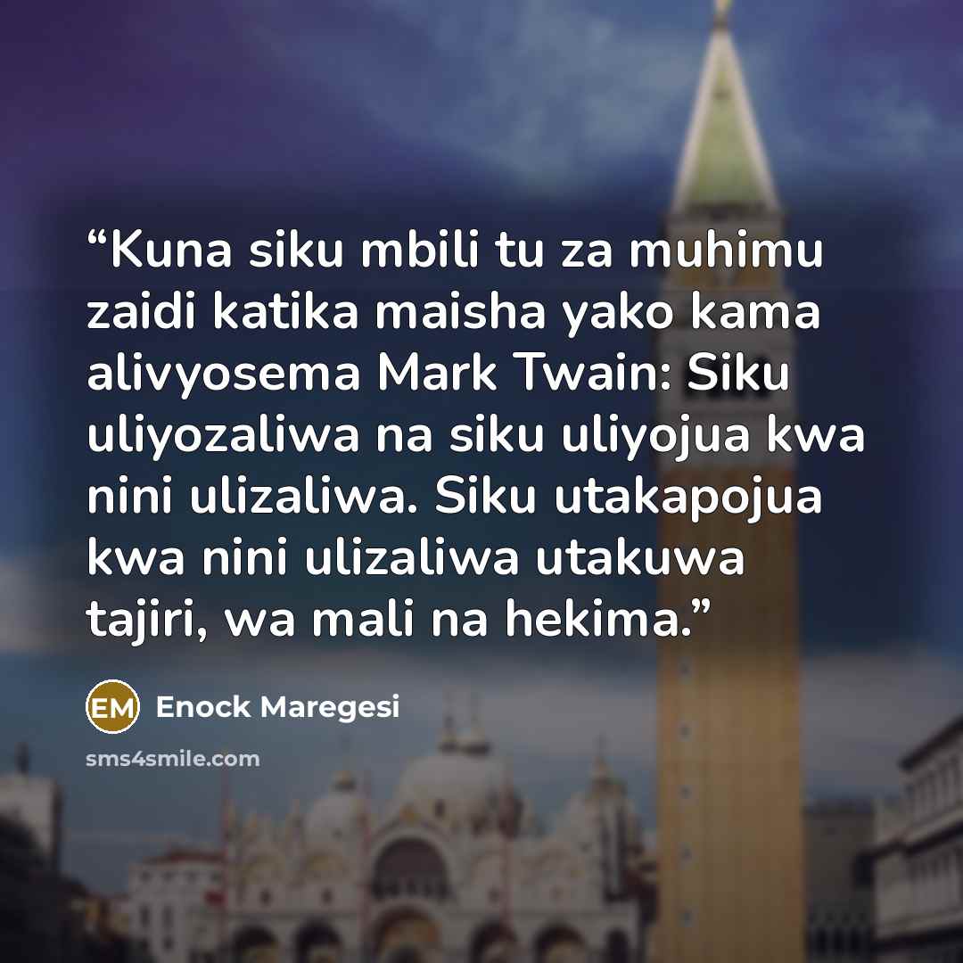 “Kuna siku mbili tu za muhimu zaidi katika maisha yako kama alivyosema Mark Twain: Siku uliyozaliwa na siku uliyojua kwa nini ulizaliwa. Siku utakapojua kwa nini ulizaliwa utakuwa tajiri, wa mali na hekima.” quote by Enock Maregesi