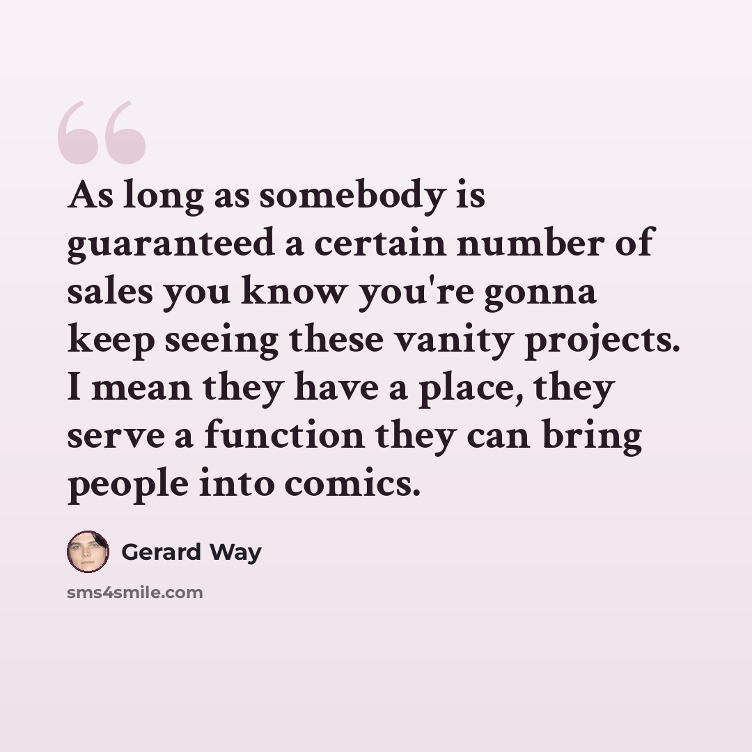 “As long as somebody is guaranteed a certain number of sales you know you're gonna keep seeing these vanity projects. I mean they have a place, they serve a function they can bring people into comics.” quote by Gerard Way