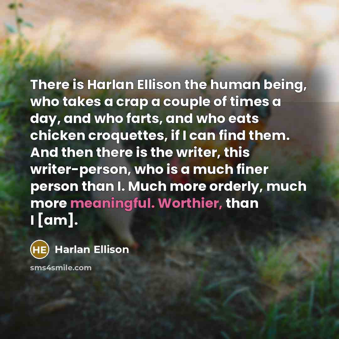 “There is Harlan Ellison the human being, who takes a crap a couple of times a day, and who farts, and who eats chicken croquettes, if I can find them. And then there is the writer, this writer-person, who is a much finer person than I. Much more orderly, much more meaningful. Worthier, than I [am].” quote by Harlan Ellison
