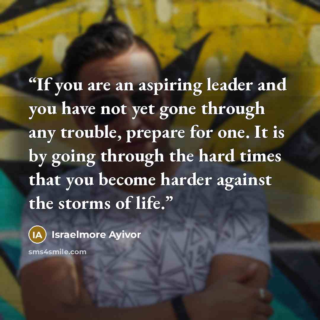 “If you are an aspiring leader and you have not yet gone through any trouble, prepare for one. It is by going through the hard times that you become harder against the storms of life.” quote by Israelmore Ayivor