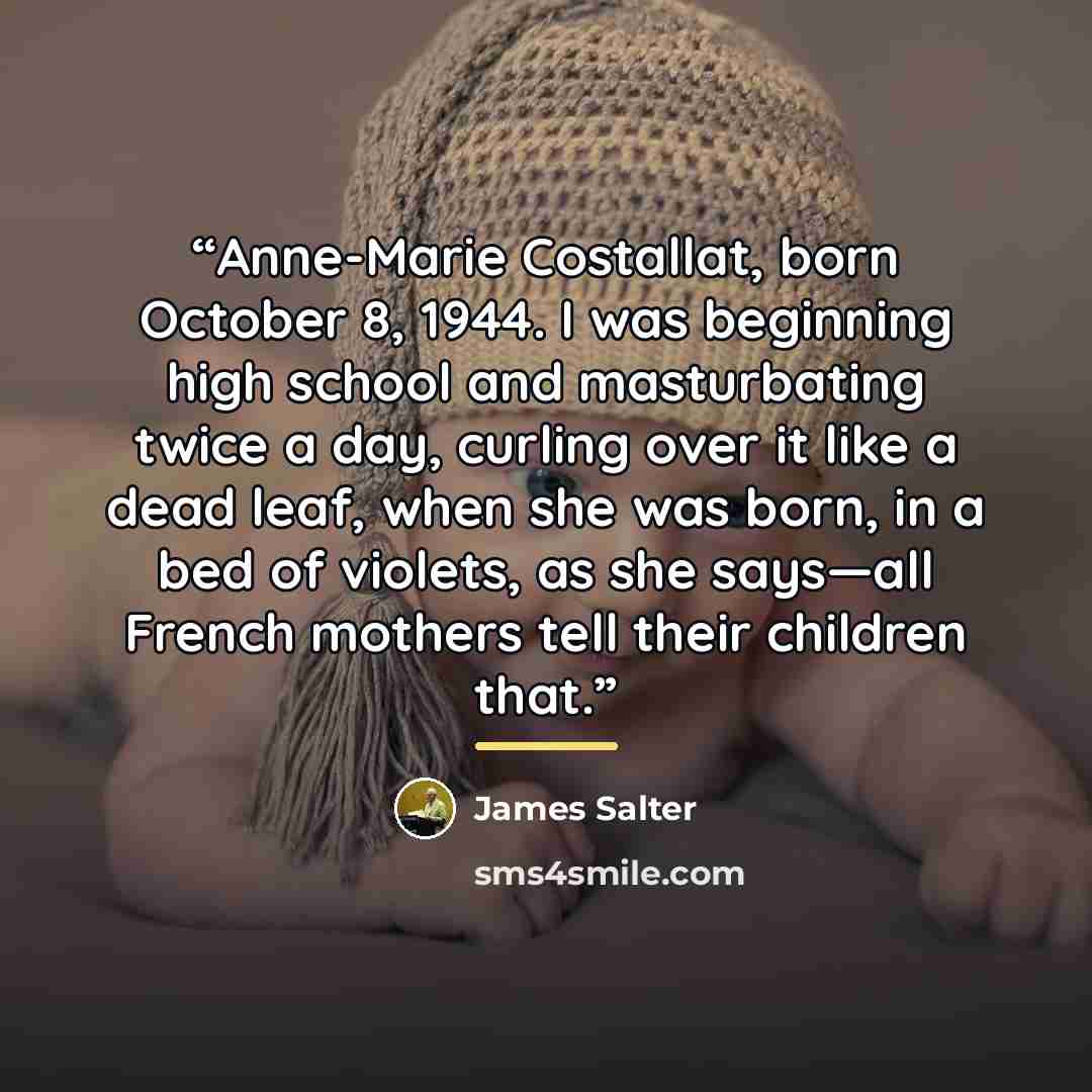 “Anne-Marie Costallat, born October 8, 1944. I was beginning high school and masturbating twice a day, curling over it like a dead leaf, when she was born, in a bed of violets, as she says—all French mothers tell their children that.” quote by James Salter