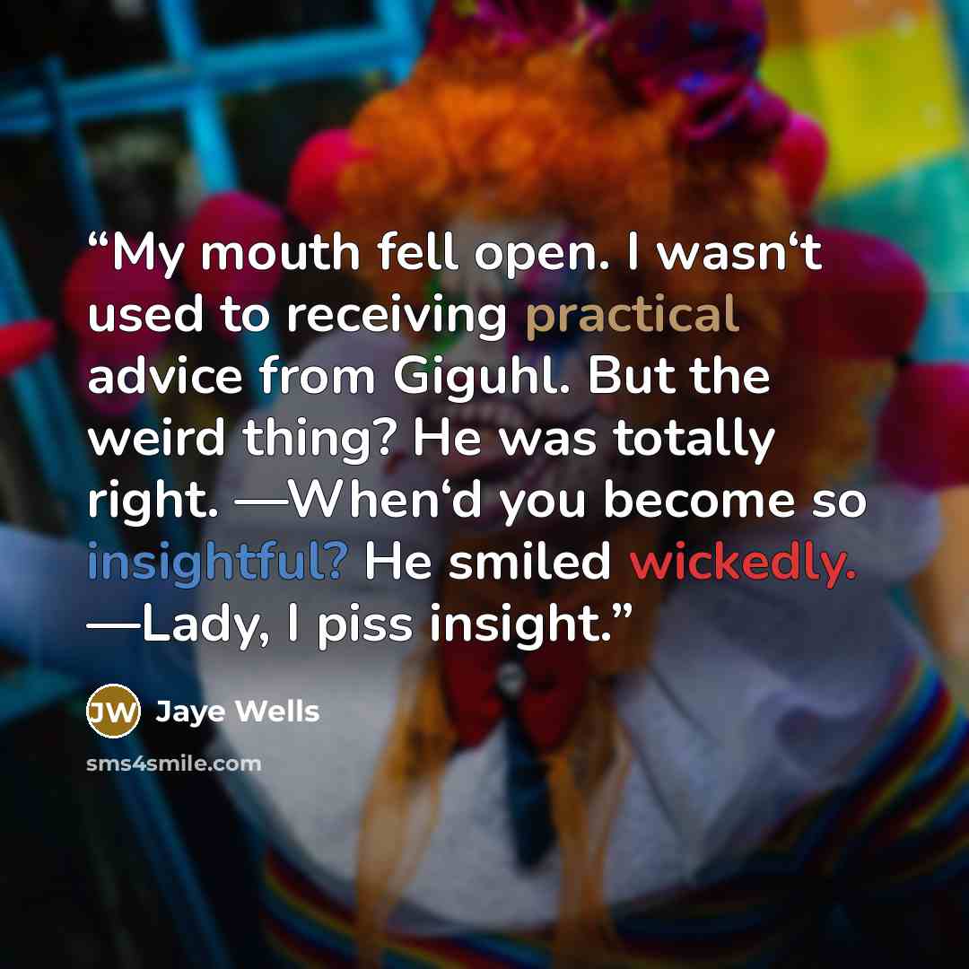 “My mouth fell open. I wasn‘t used to receiving practical advice from Giguhl. But the weird thing? He was totally right. ―When‘d you become so insightful? He smiled wickedly. ―Lady, I piss insight.” quote by Jaye Wells