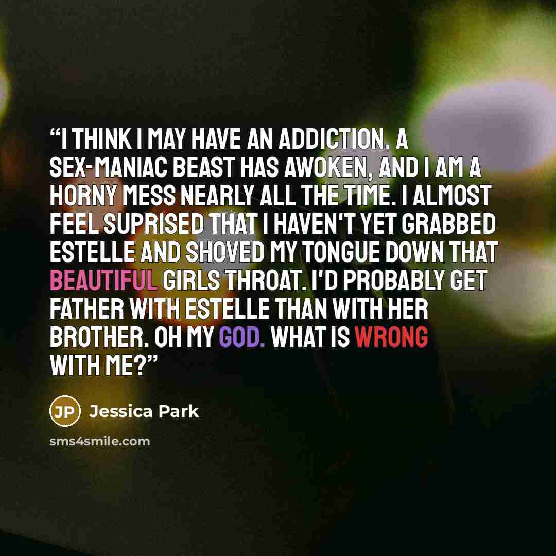“I think I may have an addiction. A sex-maniac beast has awoken, and I am a horny mess nearly all the time. I almost feel suprised that I haven't yet grabbed Estelle and shoved my tongue down that beautiful girls throat. I'd probably get father with Estelle than with her brother. Oh my God. What is…” quote by Jessica Park