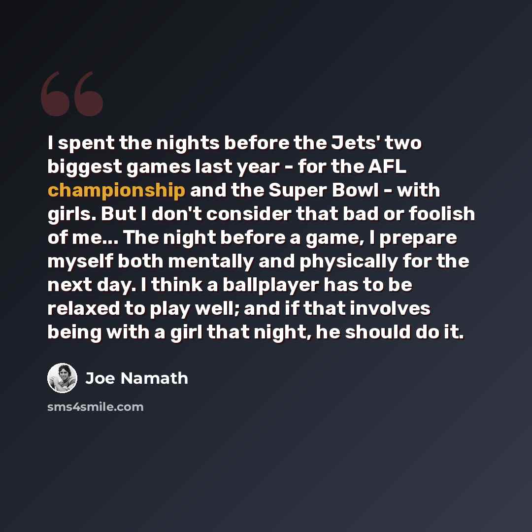 “I spent the nights before the Jets' two biggest games last year - for the AFL championship and the Super Bowl - with girls. But I don't consider that bad or foolish of me... The night before a game, I prepare myself both mentally and physically for the next day. I think a ballplayer has to be…” quote by Joe Namath