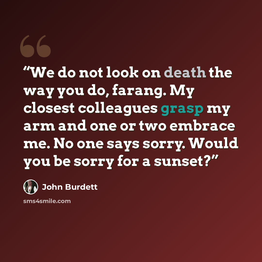 “We do not look on death the way you do, farang. My closest colleagues grasp my arm and one or two embrace me. No one says sorry. Would you be sorry for a sunset?” quote by John Burdett