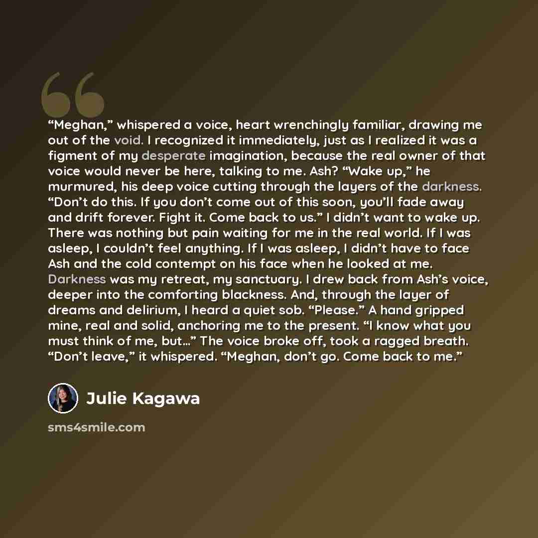 “Meghan,” whispered a voice, heart wrenchingly familiar, drawing me out of the void. I recognized it immediately, just as I realized it was a figment of my desperate imagination, because the real owner of that voice would never be here, talking to me. Ash? “Wake up,” he murmured, his deep voice…” quote by Julie Kagawa