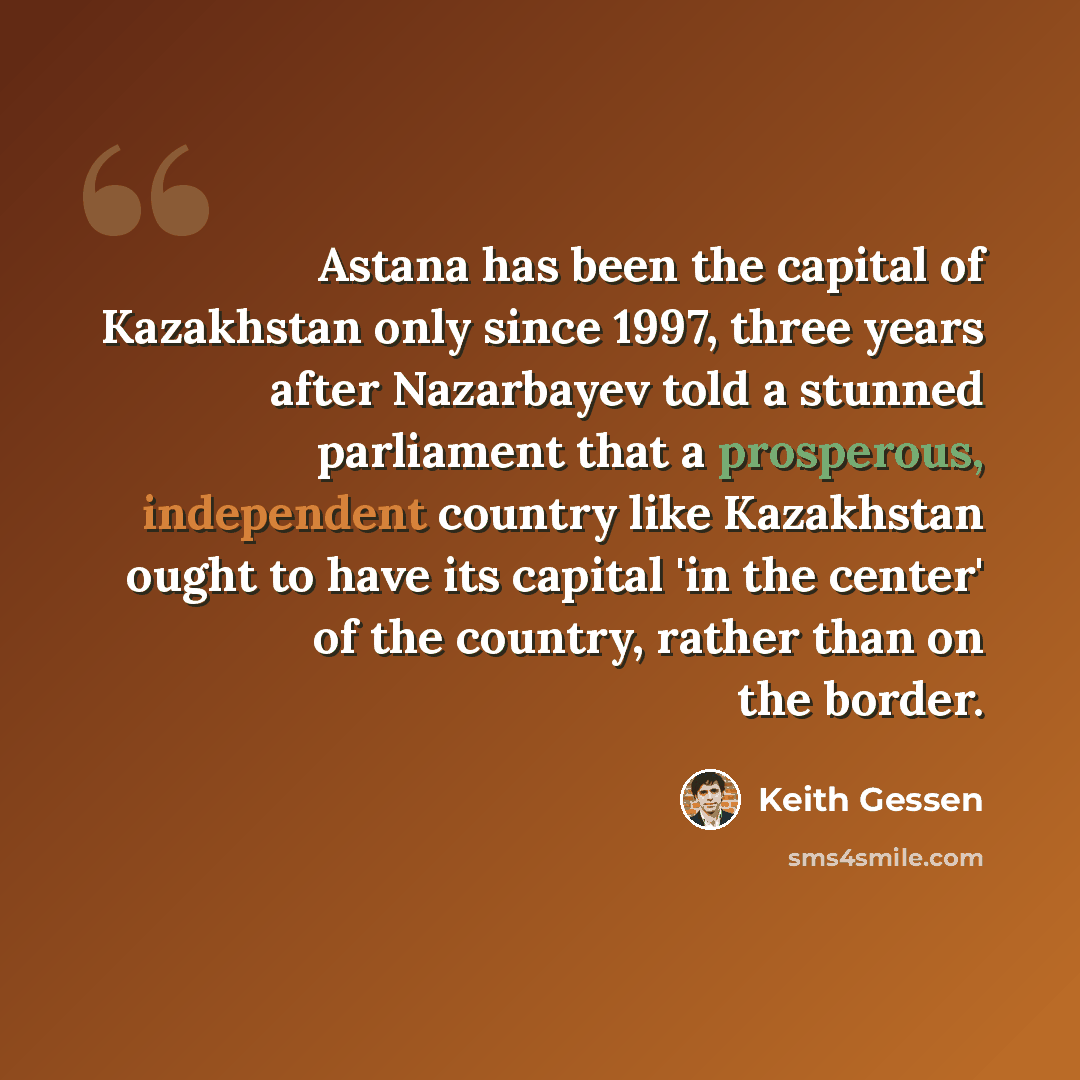 “Astana has been the capital of Kazakhstan only since 1997, three years after Nazarbayev told a stunned parliament that a prosperous, independent country like Kazakhstan ought to have its capital 'in the center' of the country, rather than on the border.” quote by Keith Gessen