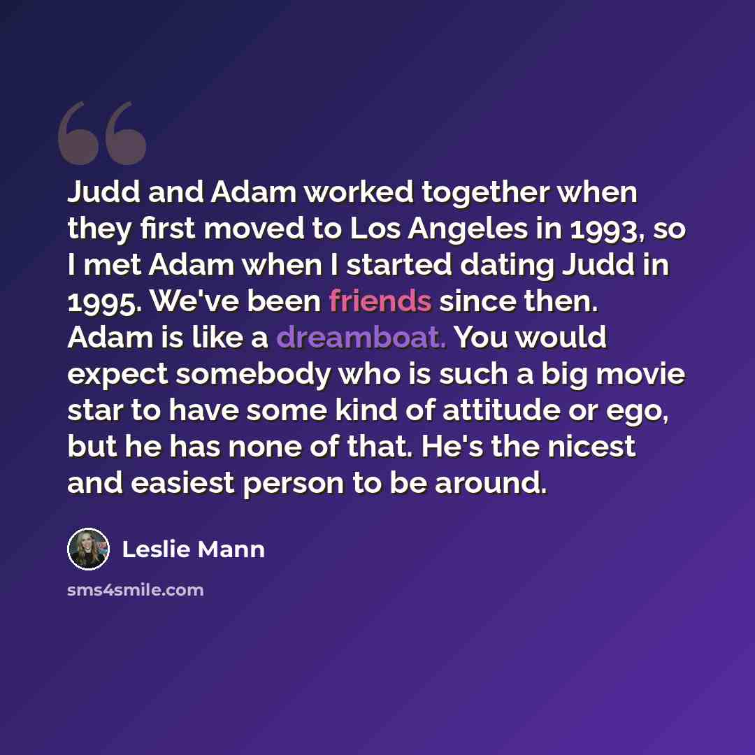 “Judd and Adam worked together when they first moved to Los Angeles in 1993, so I met Adam when I started dating Judd in 1995. We've been friends since then. Adam is like a dreamboat. You would expect somebody who is such a big movie star to have some kind of attitude or ego, but he has none of…” quote by Leslie Mann