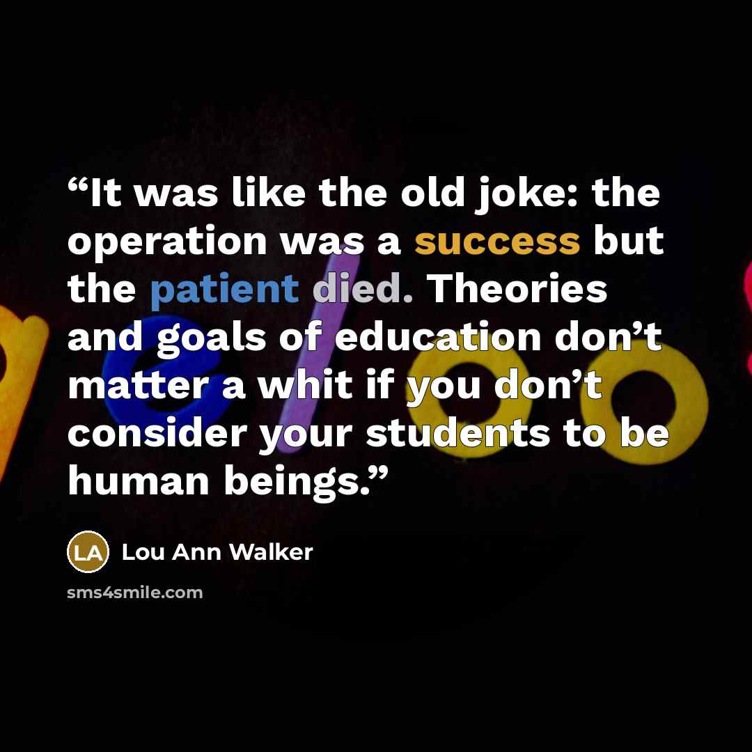 “It was like the old joke: the operation was a success but the patient died. Theories and goals of education don’t matter a whit if you don’t consider your students to be human beings.” quote by Lou Ann Walker