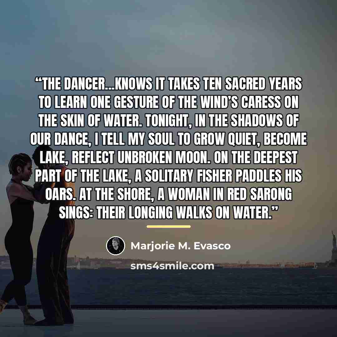 “The dancer...knows it takes Ten sacred years to learn one gesture Of the wind’s caress on the skin of water. Tonight, in the shadows of our dance, I tell my soul to grow quiet, Become lake, reflect unbroken moon. On the deepest part of the lake, A solitary fisher paddles his oars. At the shore, a…” quote by Marjorie M. Evasco