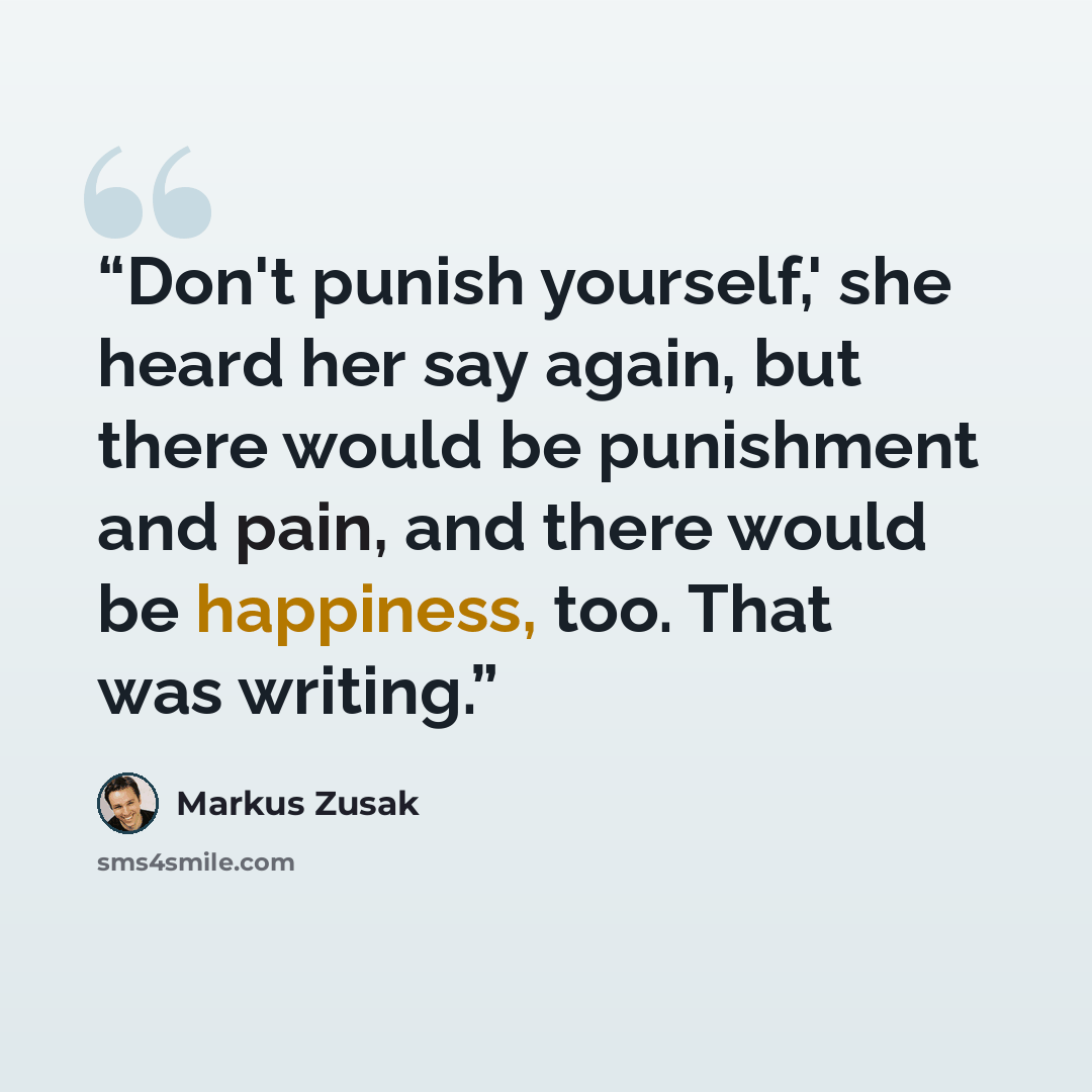 “Don't punish yourself,' she heard her say again, but there would be punishment and pain, and there would be happiness, too. That was writing.” quote by Markus Zusak