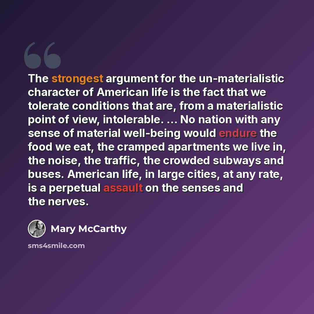 “The strongest argument for the un-materialistic character of American life is the fact that we tolerate conditions that are, from a materialistic point of view, intolerable. ... No nation with any sense of material well-being would endure the food we eat, the cramped apartments we live in, the…” quote by Mary McCarthy