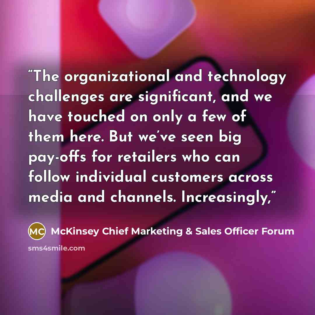 “The organizational and technology challenges are significant, and we have touched on only a few of them here. But we’ve seen big pay-offs for retailers who can follow individual customers across media and channels. Increasingly,” quote by McKinsey Chief Marketing & Sales Officer Forum