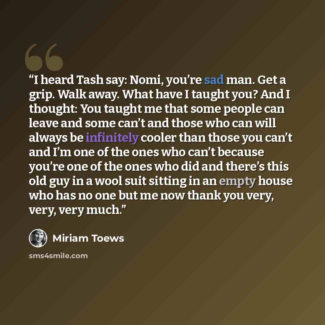 “I heard Tash say: Nomi, you’re sad man. Get a grip. Walk away. What have I taught you? And I thought: You taught me that some people can leave and some can’t and those who can will always be infinitely cooler than those you can’t and I’m one of the ones who can’t because you’re one of the ones who…” quote by Miriam Toews