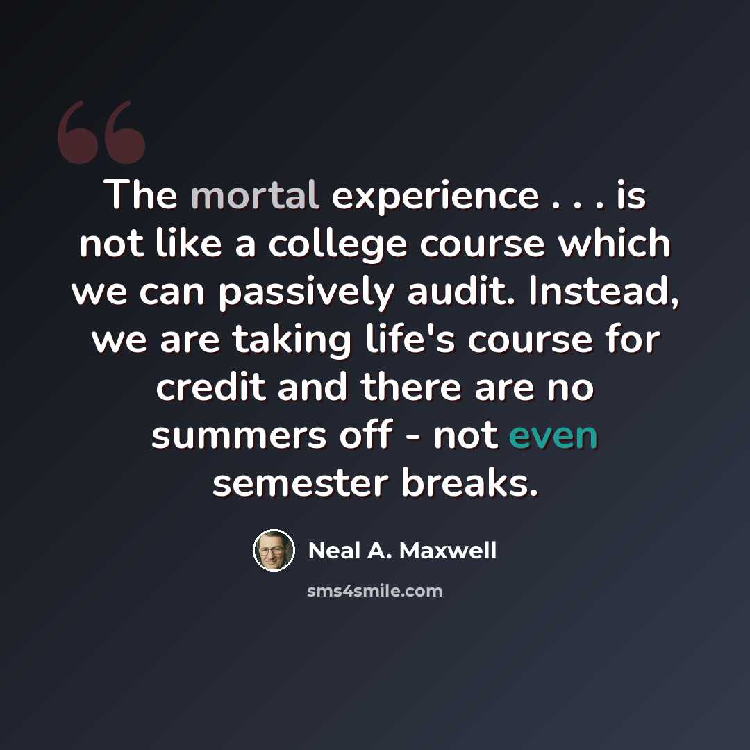 “The mortal experience . . . is not like a college course which we can passively audit. Instead, we are taking life's course for credit and there are no summers off - not even semester breaks.” quote by Neal A. Maxwell