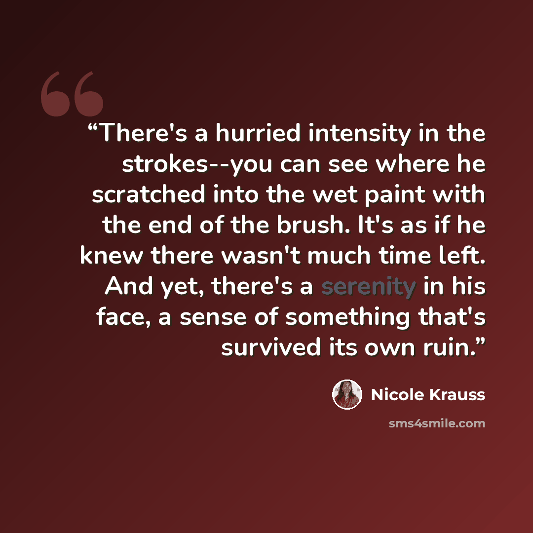 “There's a hurried intensity in the strokes--you can see where he scratched into the wet paint with the end of the brush. It's as if he knew there wasn't much time left. And yet, there's a serenity in his face, a sense of something that's survived its own ruin.” quote by Nicole Krauss