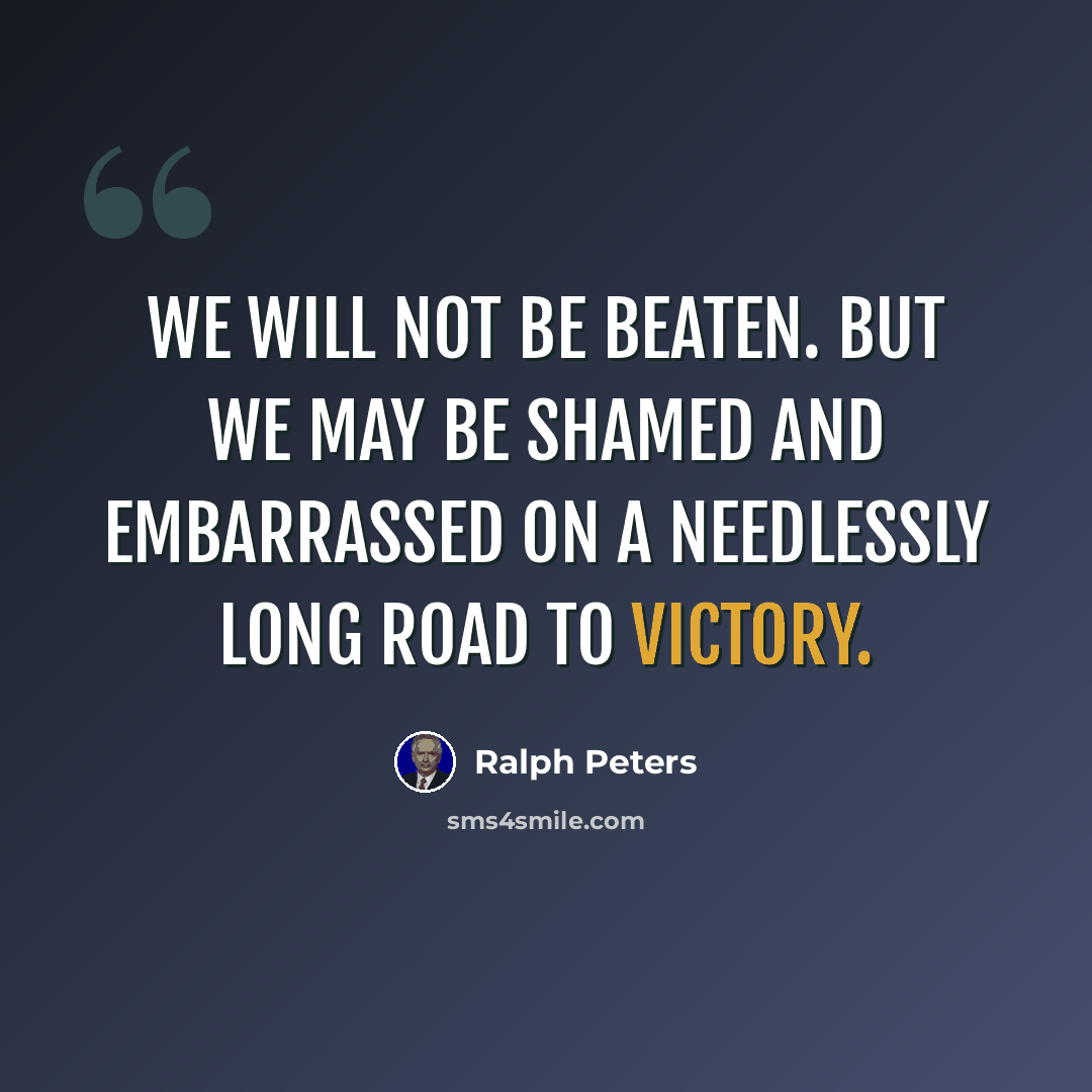 “We will not be beaten. But we may be shamed and embarrassed on a needlessly long road to victory.” quote by Ralph Peters