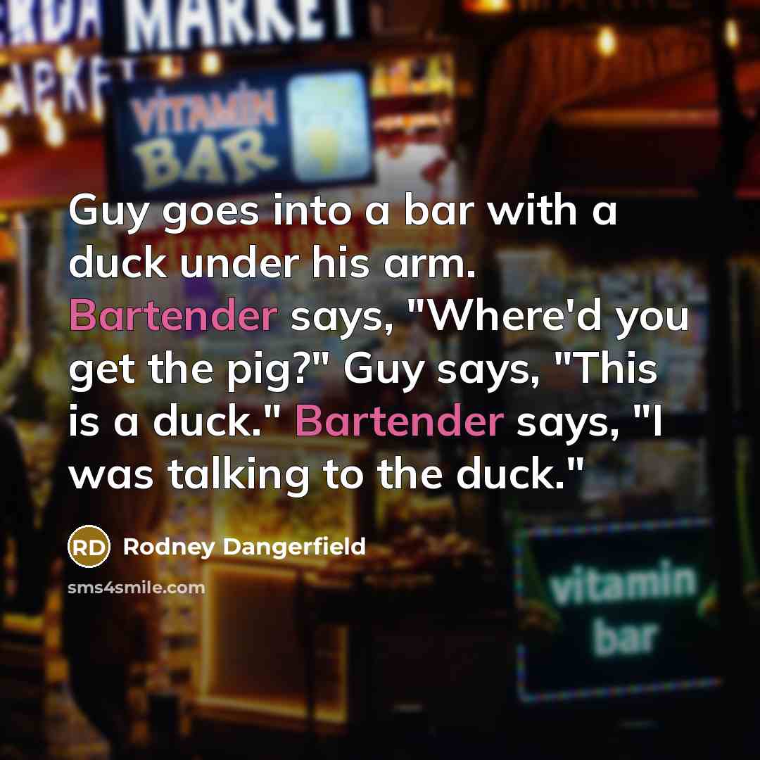 “Guy goes into a bar with a duck under his arm. Bartender says, "Where'd you get the pig?" Guy says, "This is a duck." Bartender says, "I was talking to the duck."” quote by Rodney Dangerfield