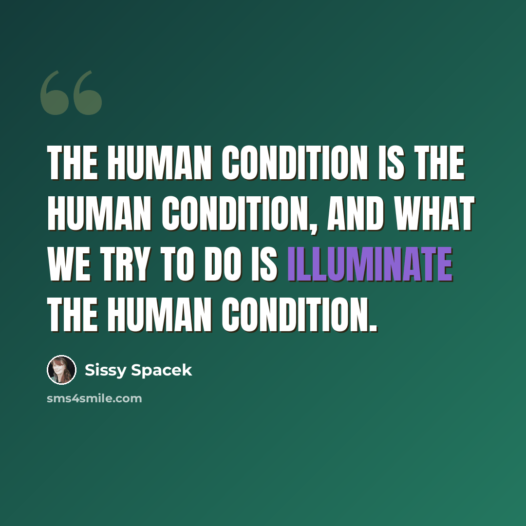 “The human condition is the human condition, and what we try to do is illuminate the human condition.” quote by Sissy Spacek