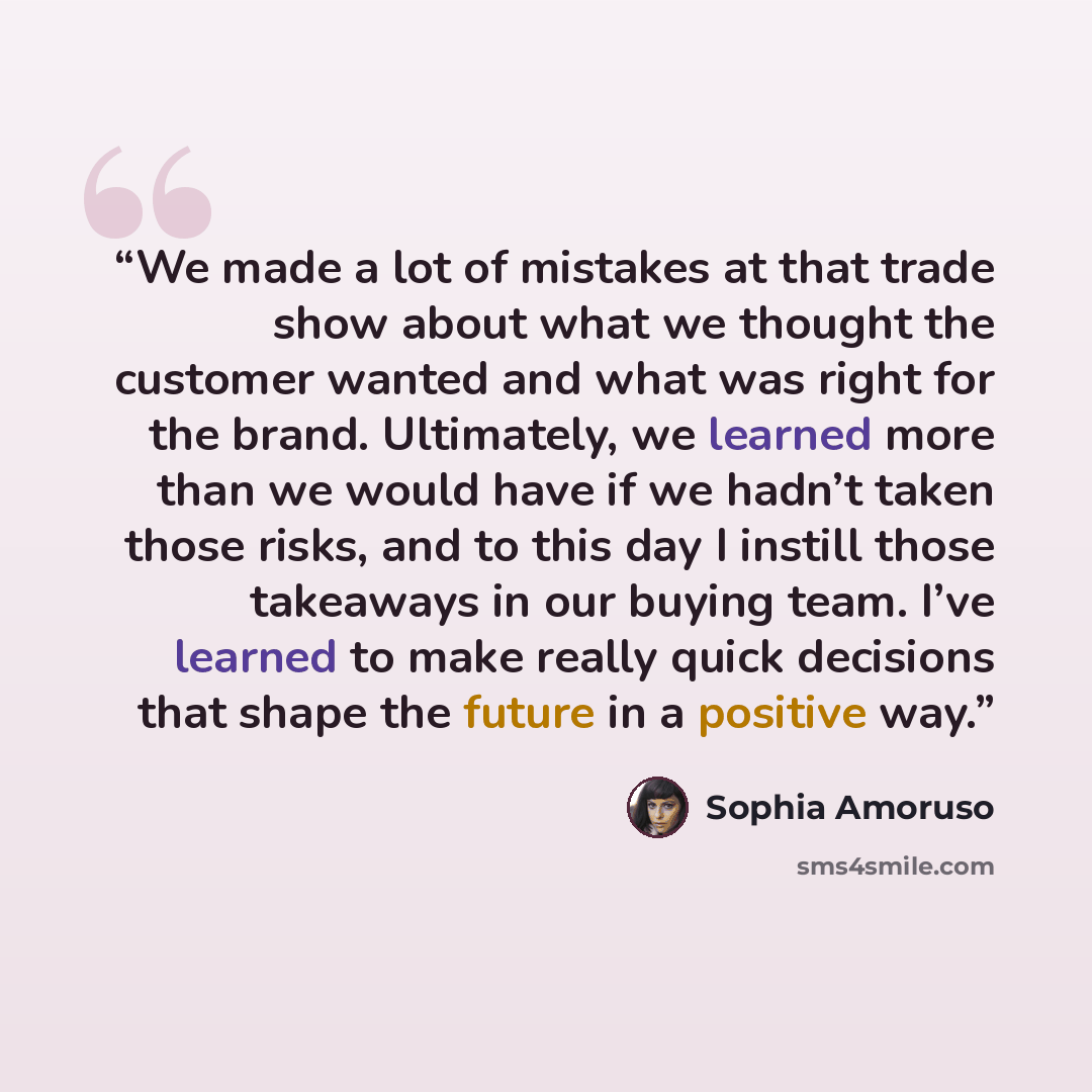 “We made a lot of mistakes at that trade show about what we thought the customer wanted and what was right for the brand. Ultimately, we learned more than we would have if we hadn’t taken those risks, and to this day I instill those takeaways in our buying team. I’ve learned to make really quick…” quote by Sophia Amoruso