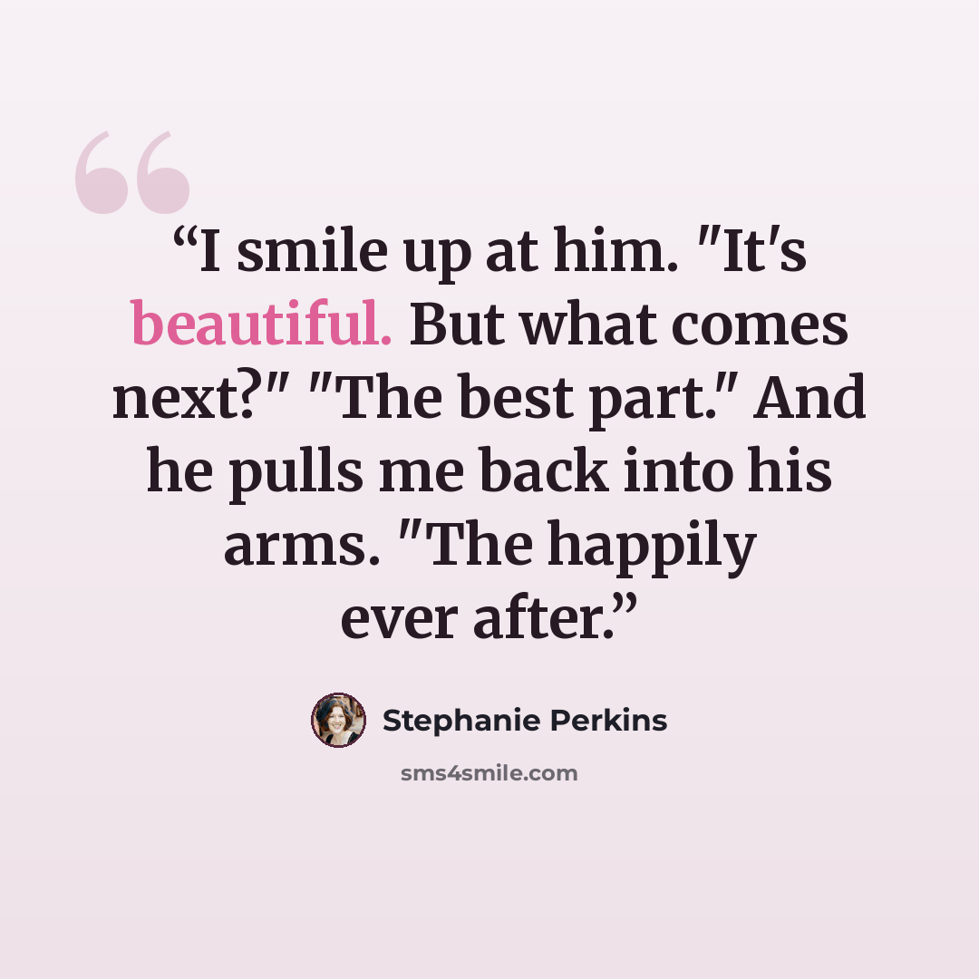 “I smile up at him. "It's beautiful. But what comes next?" "The best part." And he pulls me back into his arms. "The happily ever after.” quote by Stephanie Perkins