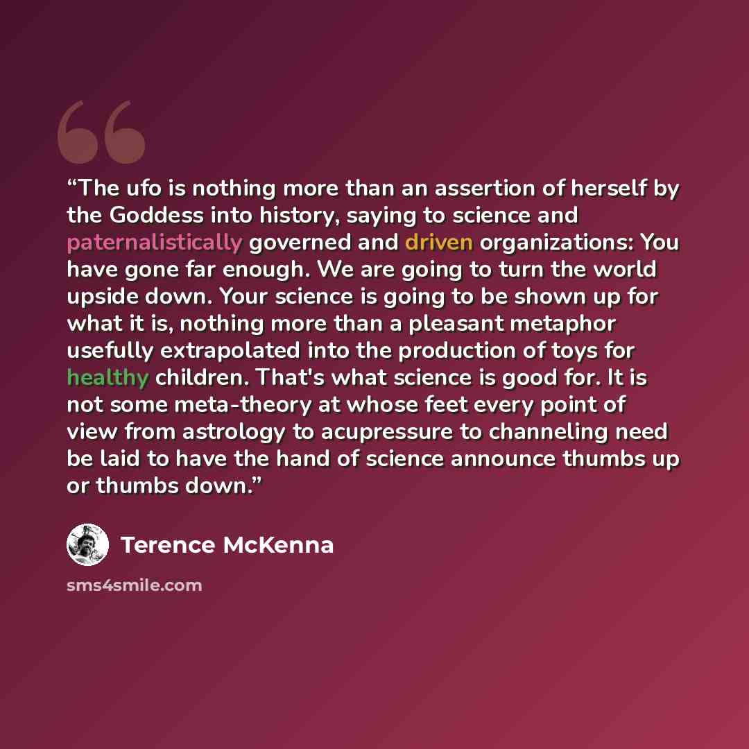 “The ufo is nothing more than an assertion of herself by the Goddess into history, saying to science and paternalistically governed and driven organizations: You have gone far enough. We are going to turn the world upside down. Your science is going to be shown up for what it is, nothing more than…” quote by Terence McKenna