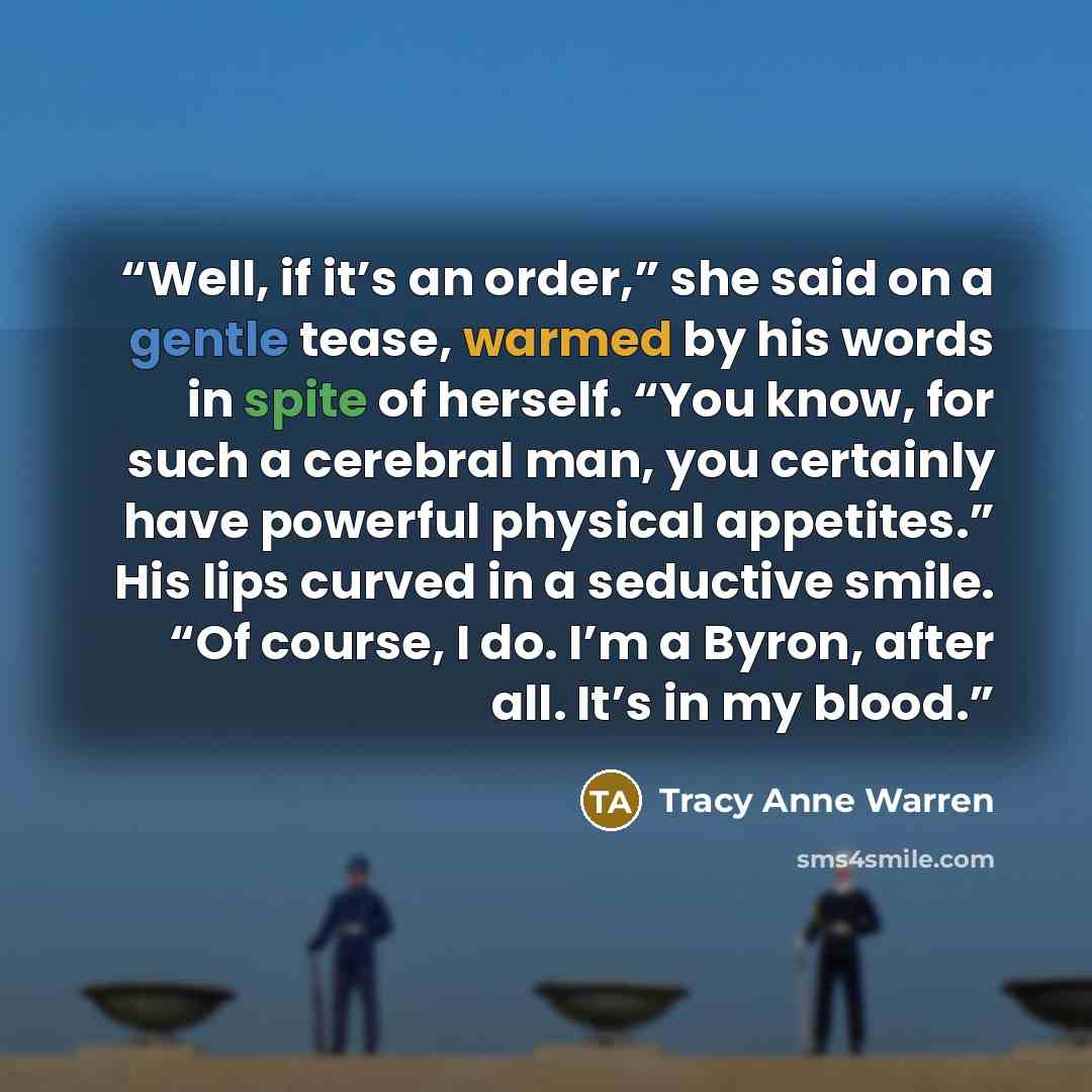 “Well, if it’s an order,” she said on a gentle tease, warmed by his words in spite of herself. “You know, for such a cerebral man, you certainly have powerful physical appetites.” His lips curved in a seductive smile. “Of course, I do. I’m a Byron, after all. It’s in my blood.” quote by Tracy Anne Warren