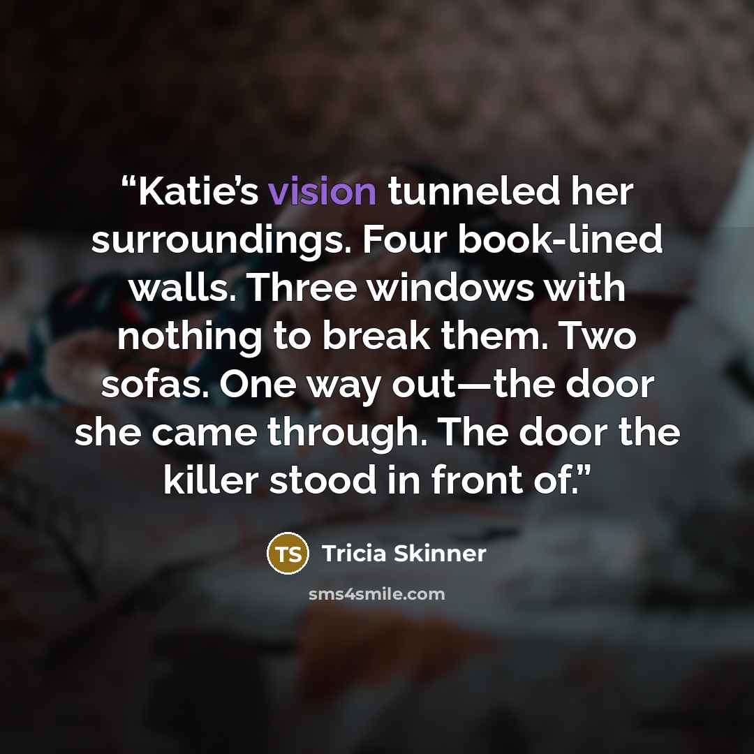 “Katie’s vision tunneled her surroundings. Four book-lined walls. Three windows with nothing to break them. Two sofas. One way out—the door she came through. The door the killer stood in front of.” quote by Tricia Skinner