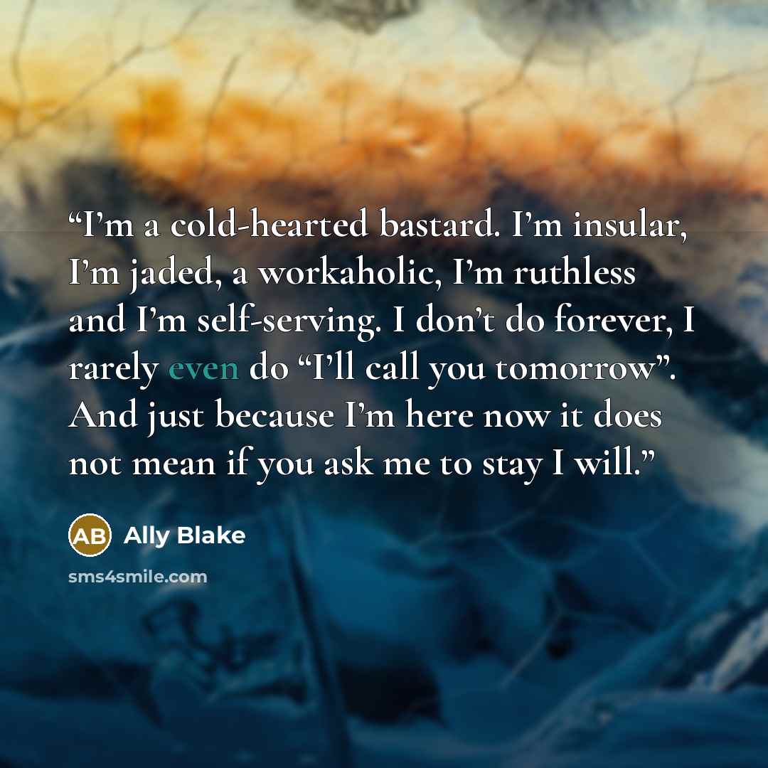 “I’m a cold-hearted bastard. I’m insular, I’m jaded, a workaholic, I’m ruthless and I’m self-serving. I don’t do forever, I rarely even do “I’ll call you tomorrow”. And just because I’m here now it does not mean if you ask me to stay I will.” quote by Ally Blake
