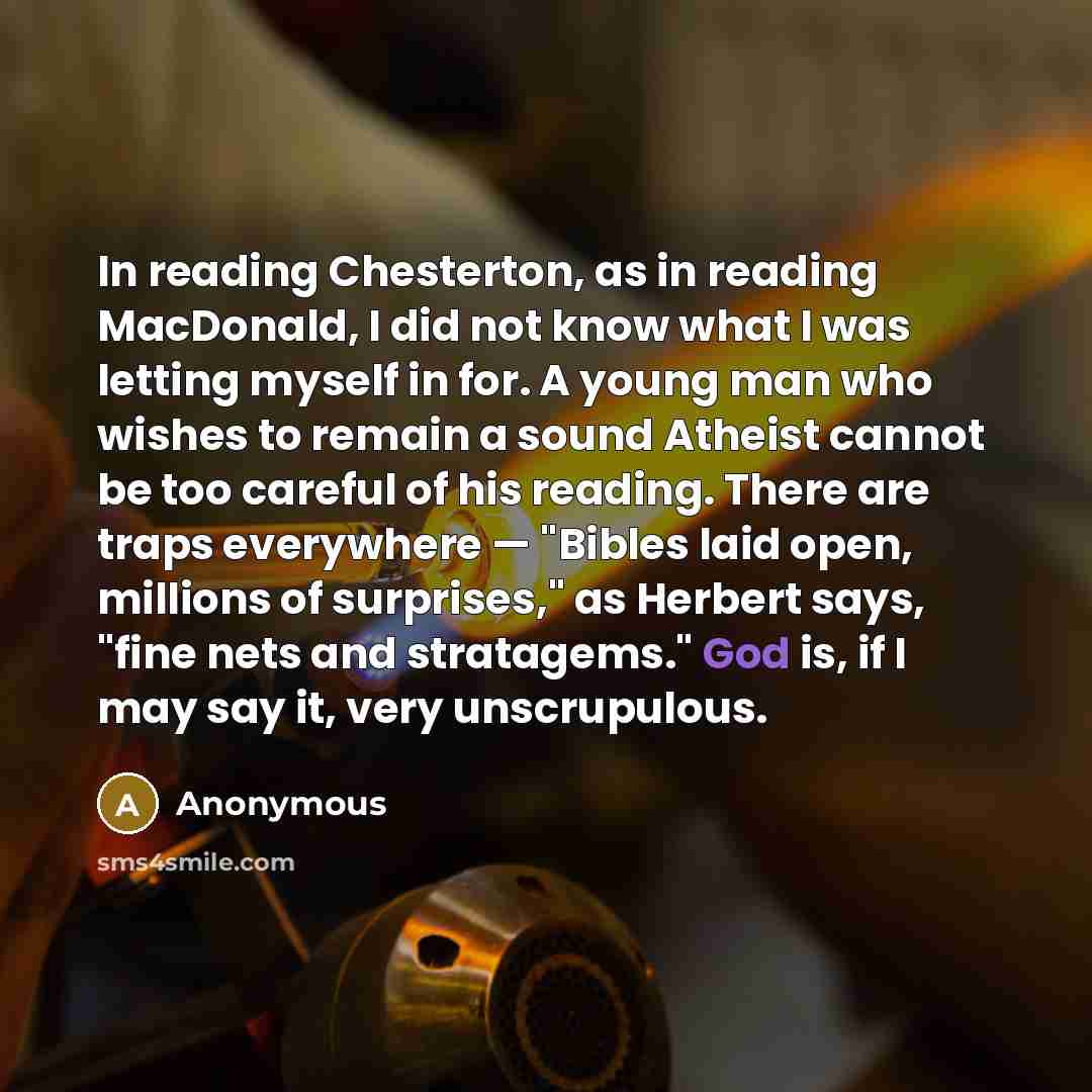 “In reading Chesterton, as in reading MacDonald, I did not know what I was letting myself in for. A young man who wishes to remain a sound Atheist cannot be too careful of his reading. There are traps everywhere — "Bibles laid open, millions of surprises," as Herbert says, "fine nets and…” quote by Anonymous
