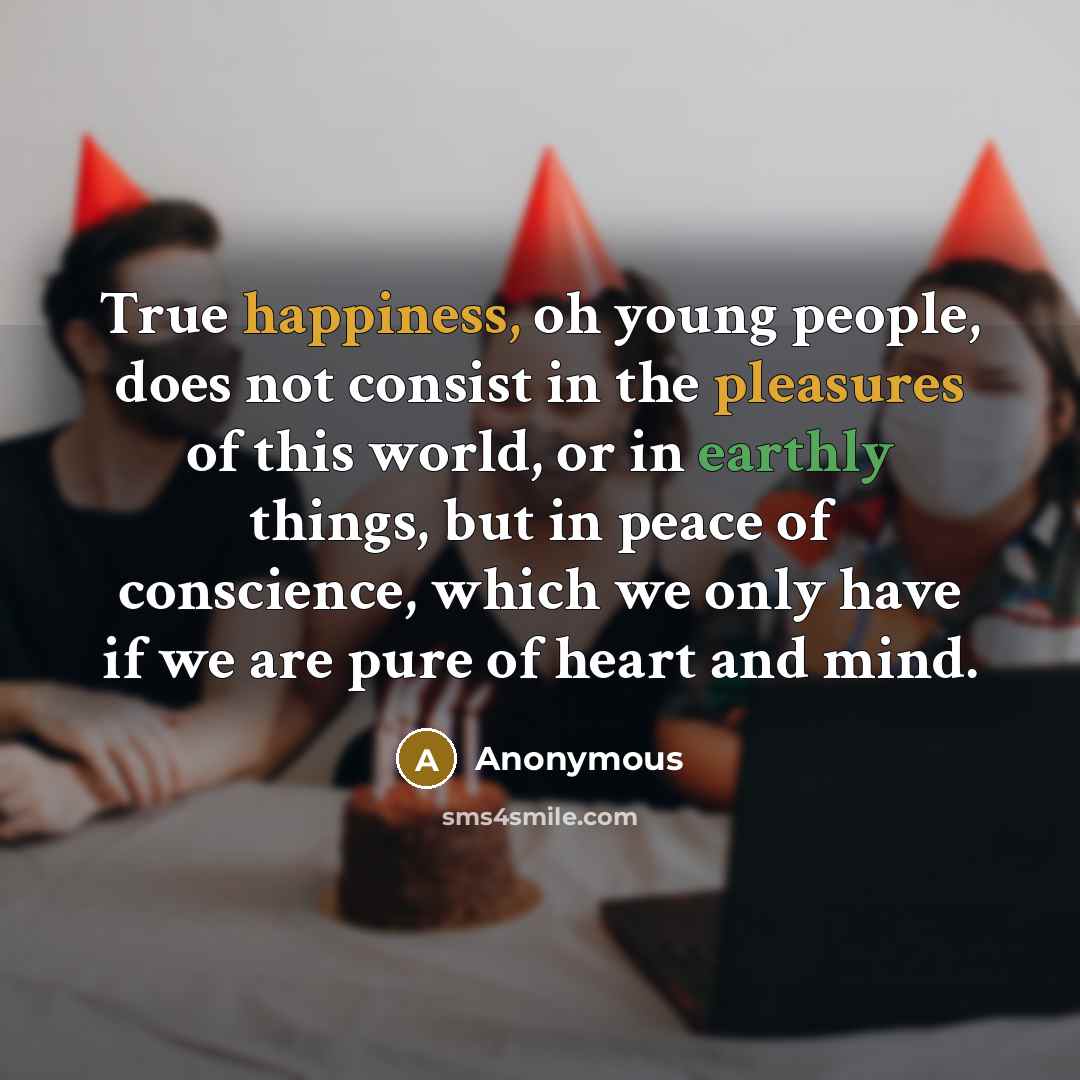 “True happiness, oh young people, does not consist in the pleasures of this world, or in earthly things, but in peace of conscience, which we only have if we are pure of heart and mind.” quote by Anonymous