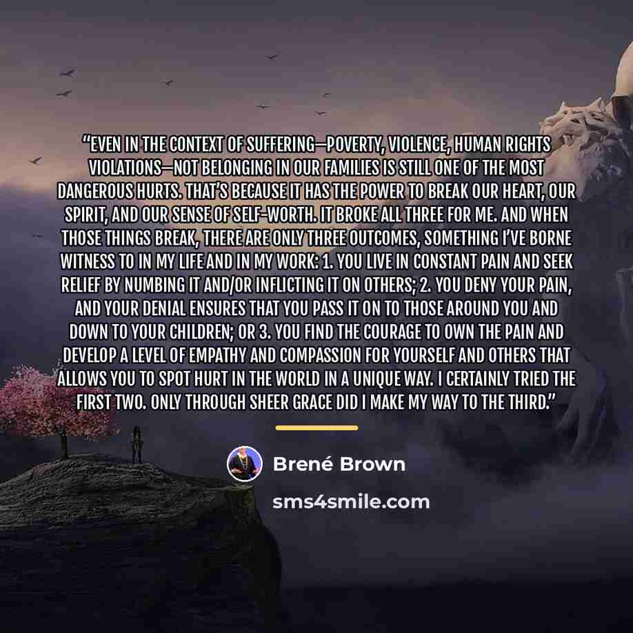 “Even in the context of suffering—poverty, violence, human rights violations—not belonging in our families is still one of the most dangerous hurts. That’s because it has the power to break our heart, our spirit, and our sense of self-worth. It broke all three for me. And when those things break…” quote by Brené Brown