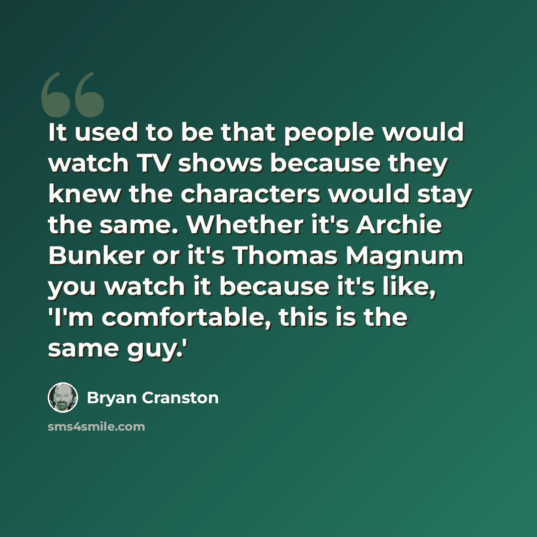 “It used to be that people would watch TV shows because they knew the characters would stay the same. Whether it's Archie Bunker or it's Thomas Magnum you watch it because it's like, 'I'm comfortable, this is the same guy.'” quote by Bryan Cranston