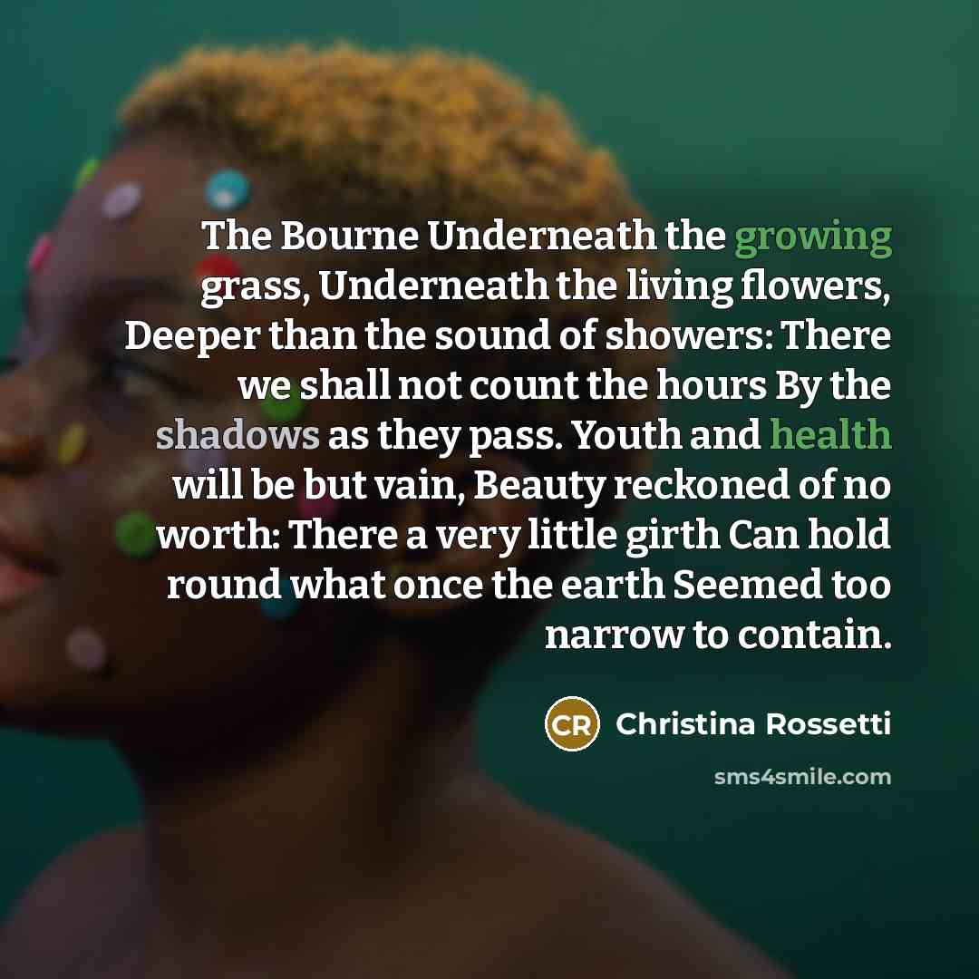 “The Bourne Underneath the growing grass, Underneath the living flowers, Deeper than the sound of showers: There we shall not count the hours By the shadows as they pass. Youth and health will be but vain, Beauty reckoned of no worth: There a very little girth Can hold round what once the earth…” quote by Christina Rossetti