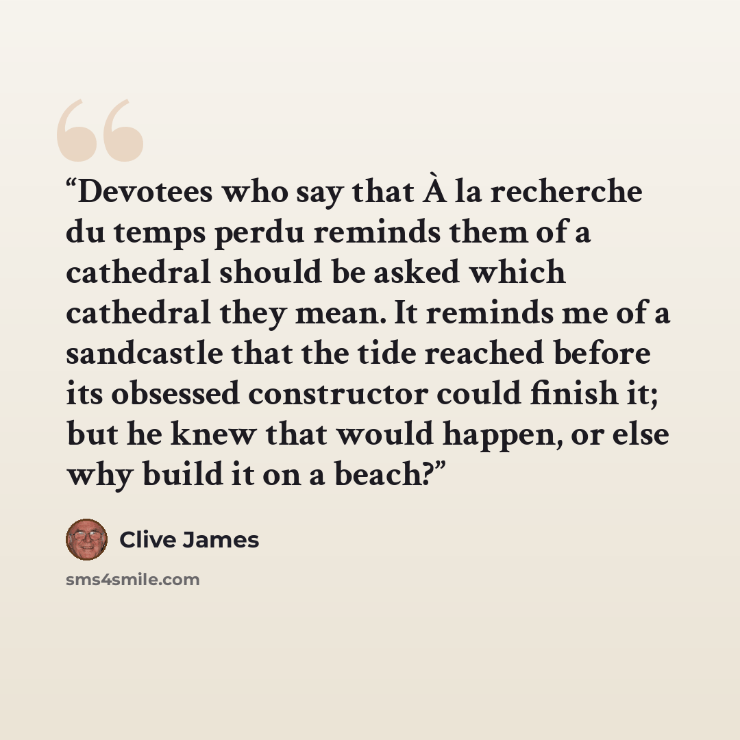 “Devotees who say that À la recherche du temps perdu reminds them of a cathedral should be asked which cathedral they mean. It reminds me of a sandcastle that the tide reached before its obsessed constructor could finish it; but he knew that would happen, or else why build it on a beach?” quote by Clive James