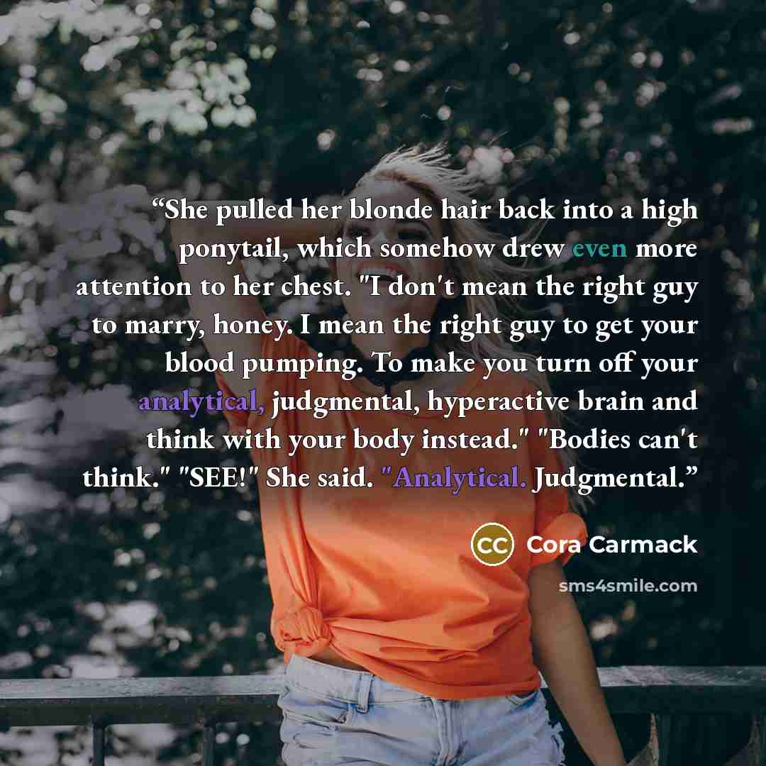 “She pulled her blonde hair back into a high ponytail, which somehow drew even more attention to her chest. "I don't mean the right guy to marry, honey. I mean the right guy to get your blood pumping. To make you turn off your analytical, judgmental, hyperactive brain and think with your body…” quote by Cora Carmack