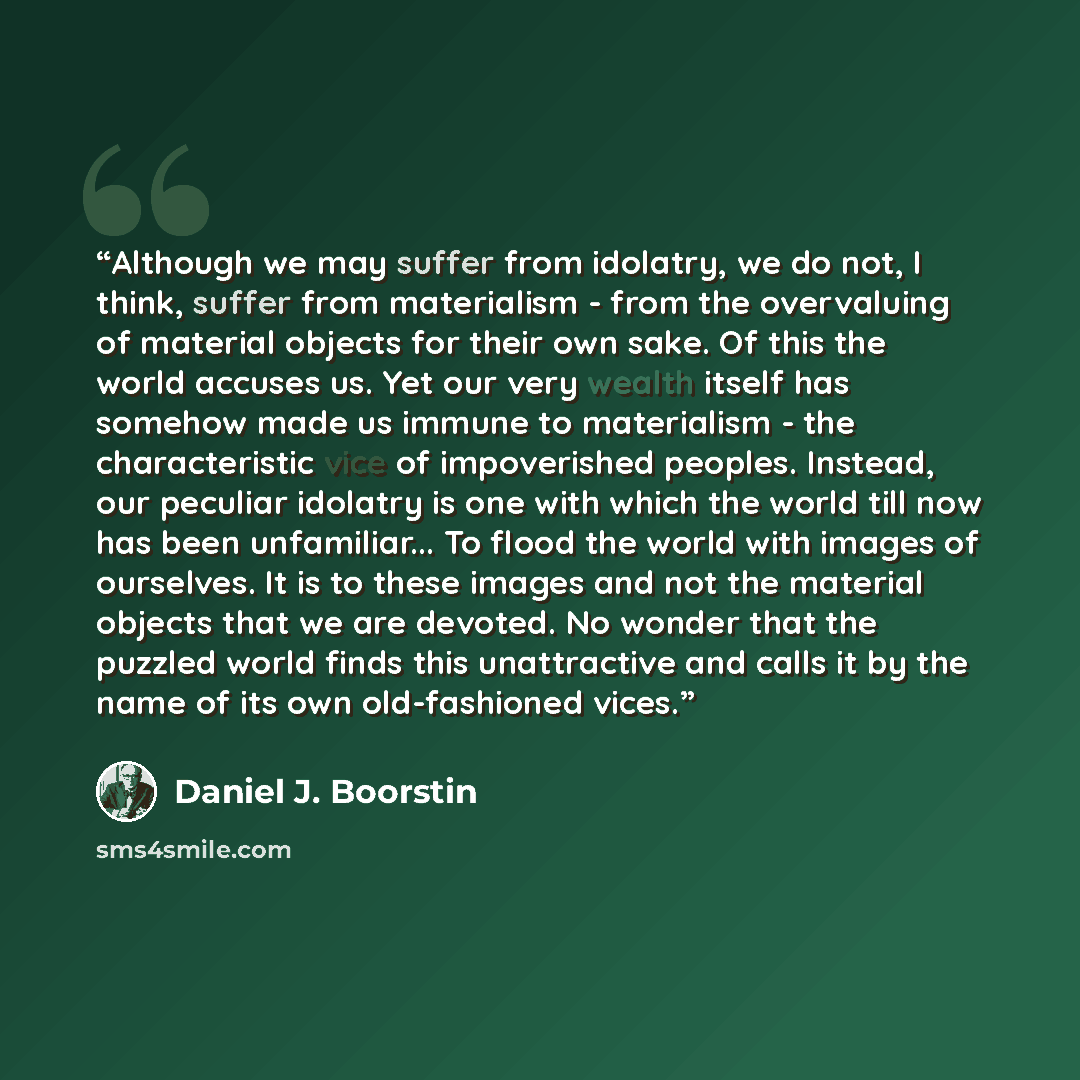 “Although we may suffer from idolatry, we do not, I think, suffer from materialism - from the overvaluing of material objects for their own sake. Of this the world accuses us. Yet our very wealth itself has somehow made us immune to materialism - the characteristic vice of impoverished peoples…” quote by Daniel J. Boorstin