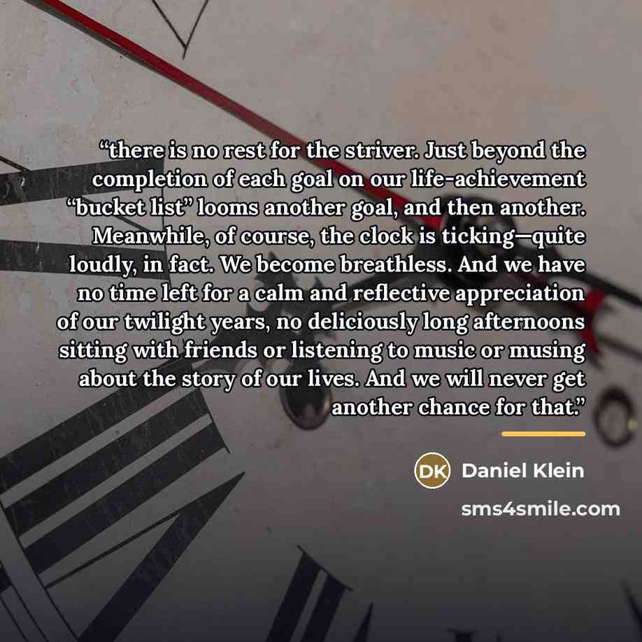 “there is no rest for the striver. Just beyond the completion of each goal on our life-achievement “bucket list” looms another goal, and then another. Meanwhile, of course, the clock is ticking—quite loudly, in fact. We become breathless. And we have no time left for a calm and reflective…” quote by Daniel Klein