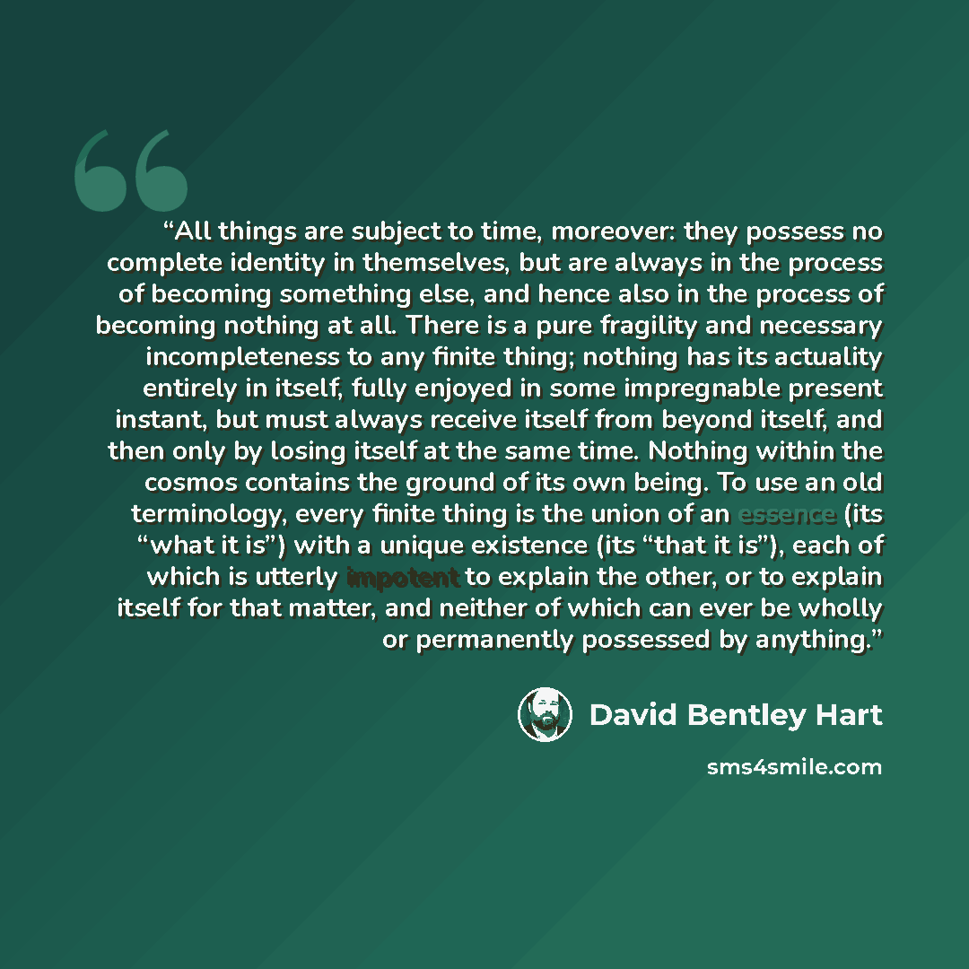 “All things are subject to time, moreover: they possess no complete identity in themselves, but are always in the process of becoming something else, and hence also in the process of becoming nothing at all. There is a pure fragility and necessary incompleteness to any finite thing; nothing has its…” quote by David Bentley Hart
