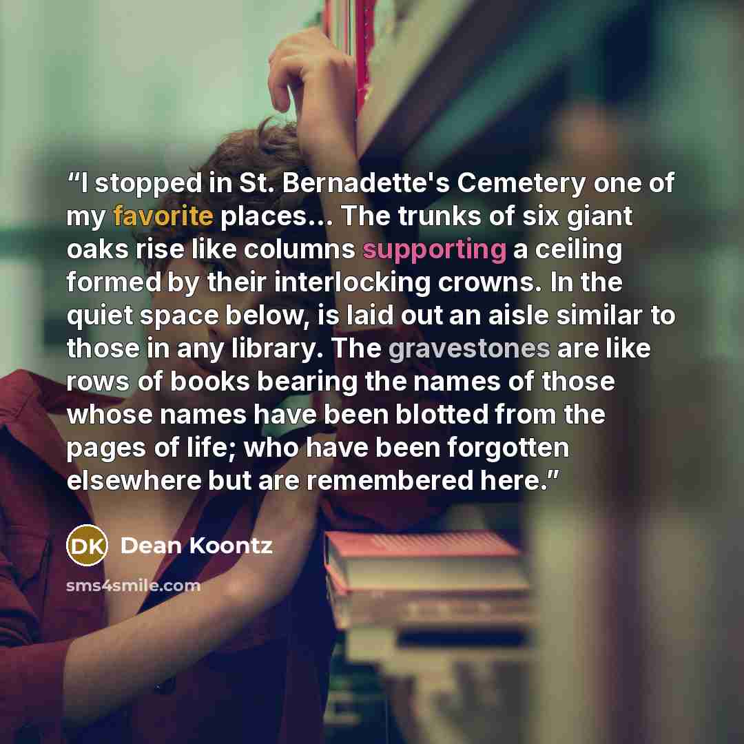 “I stopped in St. Bernadette's Cemetery one of my favorite places... The trunks of six giant oaks rise like columns supporting a ceiling formed by their interlocking crowns. In the quiet space below, is laid out an aisle similar to those in any library. The gravestones are like rows of books…” quote by Dean Koontz
