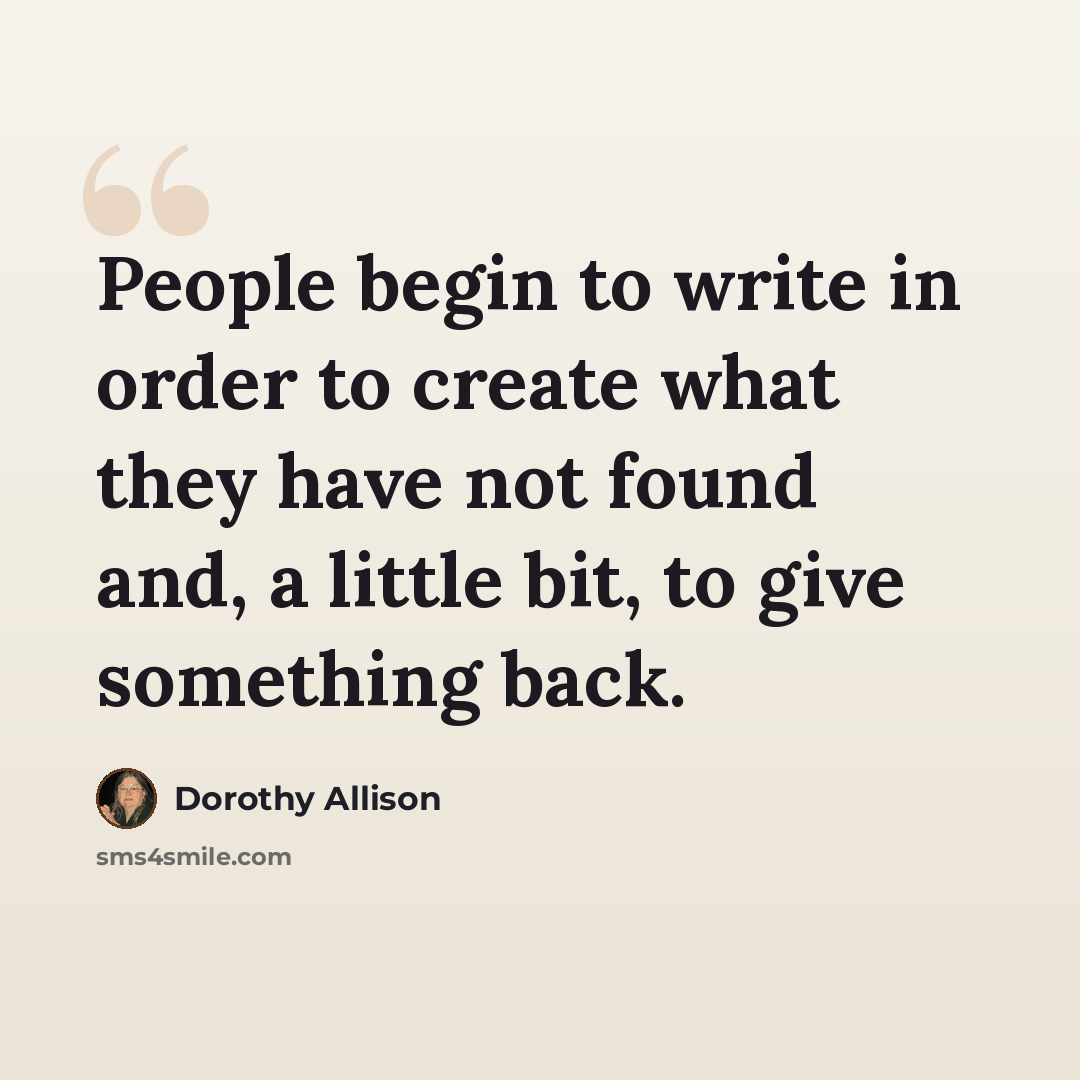 “People begin to write in order to create what they have not found and, a little bit, to give something back.” quote by Dorothy Allison