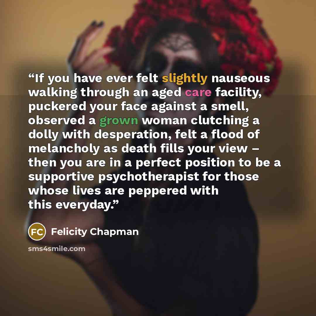 “If you have ever felt slightly nauseous walking through an aged care facility, puckered your face against a smell, observed a grown woman clutching a dolly with desperation, felt a flood of melancholy as death fills your view – then you are in a perfect position to be a supportive psychotherapist…” quote by Felicity Chapman