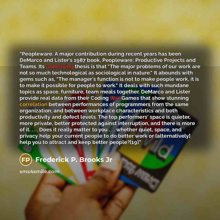 “Peopleware. A major contribution during recent years has been DeMarco and Lister's 1987 book, Peopleware: Productive Projects and Teams. Its underlying thesis is that "The major problems of our work are not so much technological as sociological in nature." It abounds with gems such as, "The…” quote by Frederick P. Brooks Jr