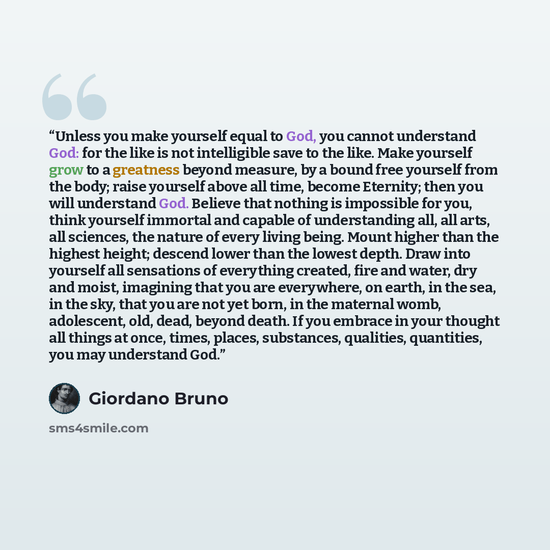 “Unless you make yourself equal to God, you cannot understand God: for the like is not intelligible save to the like. Make yourself grow to a greatness beyond measure, by a bound free yourself from the body; raise yourself above all time, become Eternity; then you will understand God. Believe that…” quote by Giordano Bruno