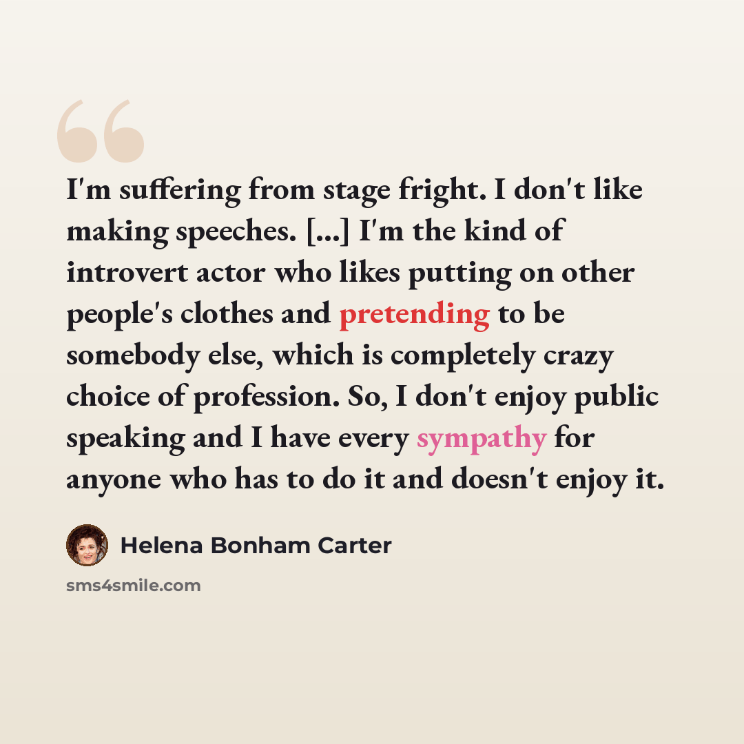 “I'm suffering from stage fright. I don't like making speeches. [...] I'm the kind of introvert actor who likes putting on other people's clothes and pretending to be somebody else, which is completely crazy choice of profession. So, I don't enjoy public speaking and I have every sympathy for…” quote by Helena Bonham Carter