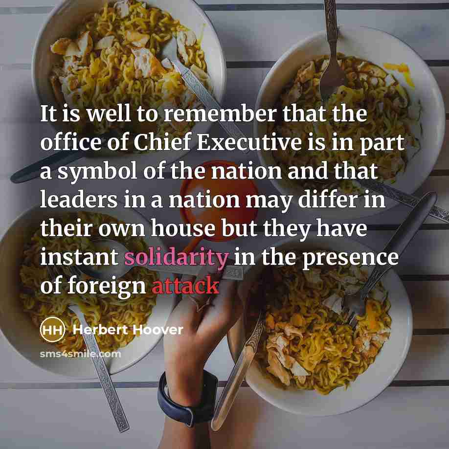“It is well to remember that the office of Chief Executive is in part a symbol of the nation and that leaders in a nation may differ in their own house but they have instant solidarity in the presence of foreign attack” quote by Herbert Hoover
