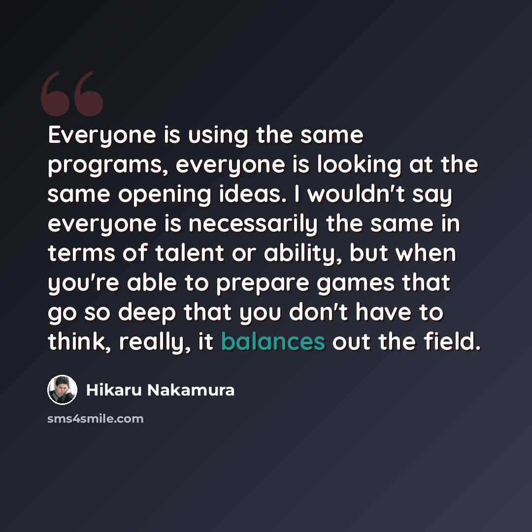 “Everyone is using the same programs, everyone is looking at the same opening ideas. I wouldn't say everyone is necessarily the same in terms of talent or ability, but when you're able to prepare games that go so deep that you don't have to think, really, it balances out the field.” quote by Hikaru Nakamura