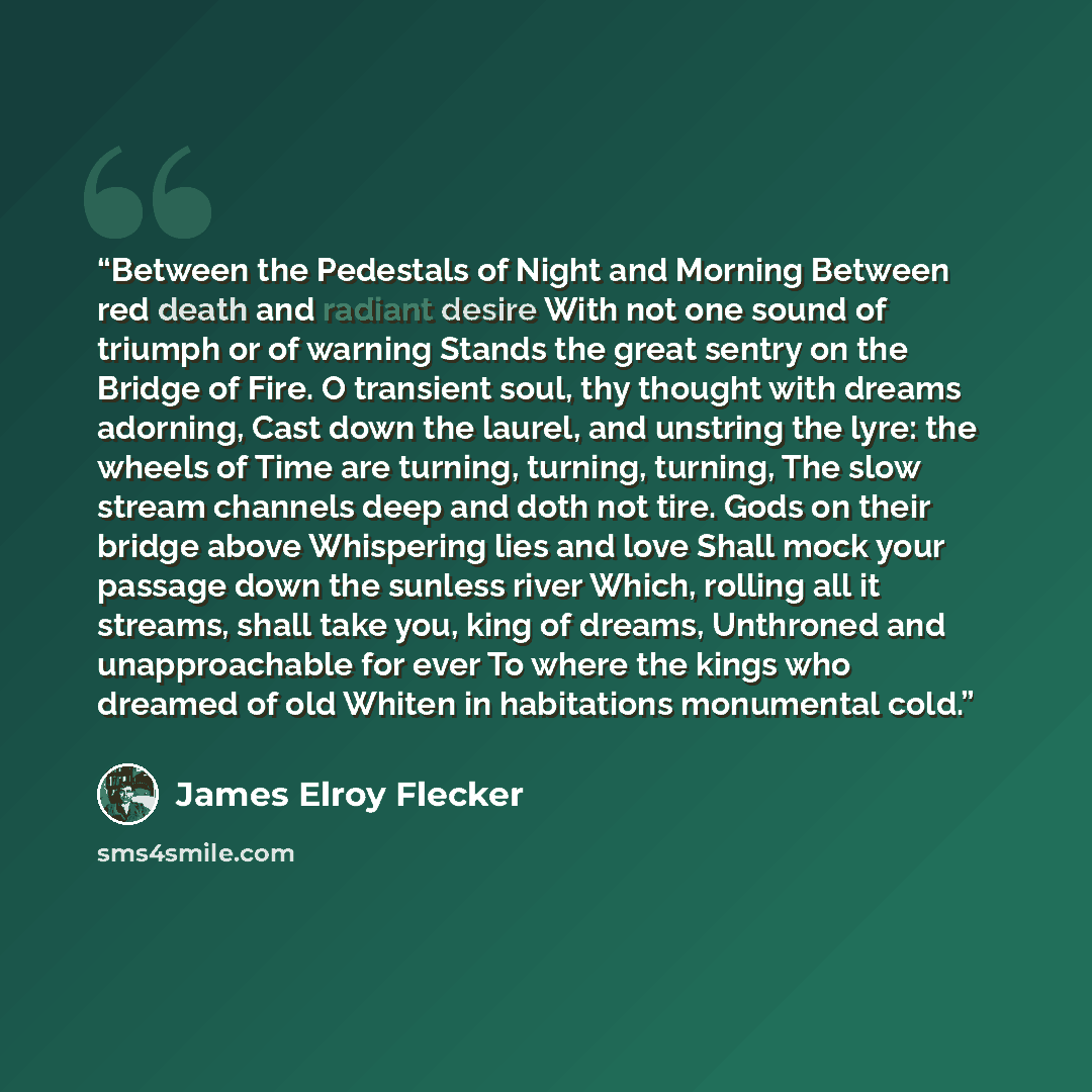 “Between the Pedestals of Night and Morning Between red death and radiant desire With not one sound of triumph or of warning Stands the great sentry on the Bridge of Fire. O transient soul, thy thought with dreams adorning, Cast down the laurel, and unstring the lyre: the wheels of Time are…” quote by James Elroy Flecker