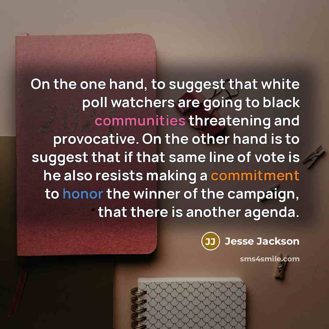 “On the one hand, to suggest that white poll watchers are going to black communities threatening and provocative. On the other hand is to suggest that if that same line of vote is he also resists making a commitment to honor the winner of the campaign, that there is another agenda.” quote by Jesse Jackson
